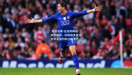  体育彩票-拉涅利揭秘转会幕后，拉斯帕多里冷对罗马邀约致计划流产