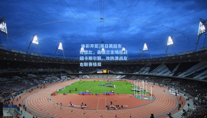 体彩开奖|周日英超东北德比，桑德兰主场迎战纽卡斯尔联，攻防激战左右联赛格局