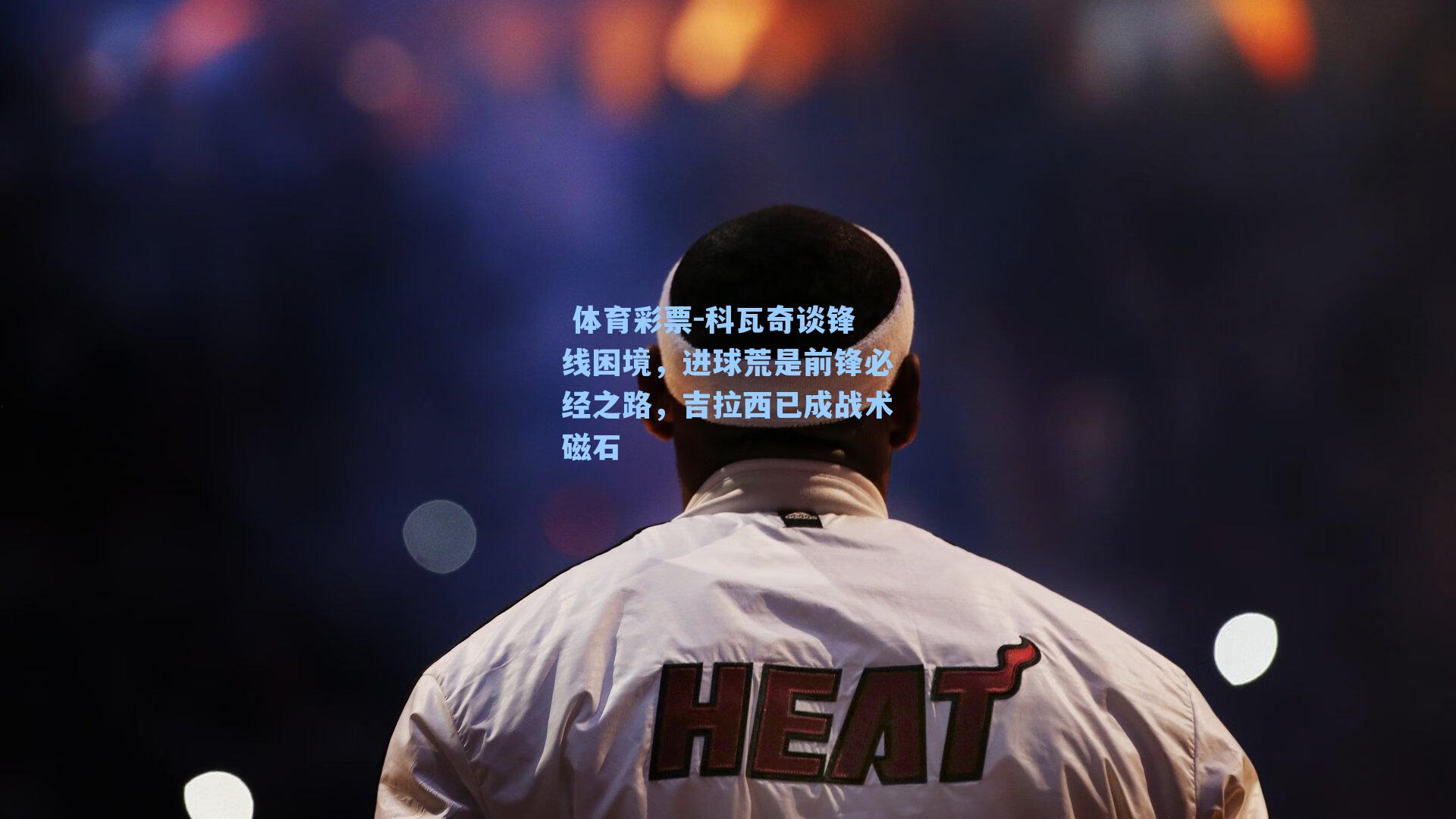 科瓦奇谈锋线困境,进球荒是前锋必经之路,吉拉西已成战术磁石